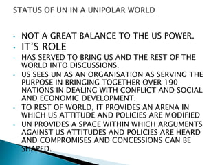 • NOT A GREAT BALANCE TO THE US POWER.
• IT’S ROLE
• HAS SERVED TO BRING US AND THE REST OF THE
WORLD INTO DISCUSSIONS.
• US SEES UN AS AN ORGANISATION AS SERVING THE
PURPOSE IN BRINGING TOGETHER OVER 190
NATIONS IN DEALING WITH CONFLICT AND SOCIAL
AND ECONOMIC DEVELOPMENT.
• TO REST OF WORLD, IT PROVIDES AN ARENA IN
WHICH US ATTITUDE AND POLICIES ARE MODIFIED
• UN PROVIDES A SPACE WITHIN WHICH ARGUMENTS
AGAINST US ATTITUDES AND POLICIES ARE HEARD
AND COMPROMISES AND CONCESSIONS CAN BE
SHAPED.
 