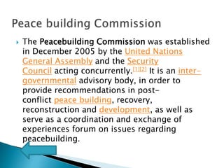  The Peacebuilding Commission was established
in December 2005 by the United Nations
General Assembly and the Security
Council acting concurrently.[1][2] It is an inter-
governmental advisory body, in order to
provide recommendations in post-
conflict peace building, recovery,
reconstruction and development, as well as
serve as a coordination and exchange of
experiences forum on issues regarding
peacebuilding.
 