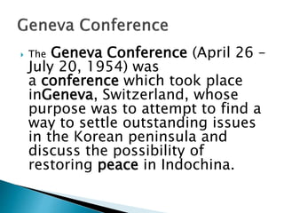  The Geneva Conference (April 26 –
July 20, 1954) was
a conference which took place
inGeneva, Switzerland, whose
purpose was to attempt to find a
way to settle outstanding issues
in the Korean peninsula and
discuss the possibility of
restoring peace in Indochina.
 