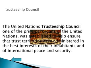 The United Nations Trusteeship Council
one of the principal organs of the United
Nations, was established to help ensure
that trust territories were administered in
the best interests of their inhabitants and
of international peace and security.
 