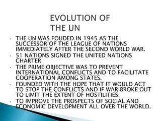 • THE UN WAS FOUDED IN 1945 AS THE
SUCCESSOR OF THE LEAGUE OF NATIONS
IMMEDIATELY AFTER THE SECOND WORLD WAR.
• 51 NATIONS SIGNED THE UNITED NATIONS
CHARTER
• THE PRIME OBJECTIVE WAS TO PREVENT
INTERNATIONAL CONFLICTS AND TO FACILITATE
COOPERATION AMONG STATES.
• FOUNDED WITH THE HOPE THAT IT WOULD ACT
TO STOP THE CONFLICTS AND IF WAR BROKE OUT
TO LIMIT THE EXTENT OF HOSTILITIES.
• TO IMPROVE THE PROSPECTS OF SOCIAL AND
ECONOMIC DEVELOPMENT ALL OVER THE WORLD.
 