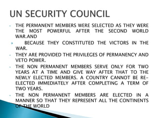 • THE PERMANENT MEMBERS WERE SELECTED AS THEY WERE
THE MOST POWERFUL AFTER THE SECOND WORLD
WAR.AND
 BECAUSE THEY CONSTITUTED THE VICTORS IN THE
WAR.
• THEY ARE PROVIDED THE PRIVILEGES OF PERMANENCY AND
VETO POWER.
• THE NON PERMANENT MEMBERS SERVE ONLY FOR TWO
YEARS AT A TIME AND GIVE WAY AFTER THAT TO THE
NEWLY ELECTED MEMBERS. A COUNTRY CANNOT BE RE-
ELECTED IMMEDIATELY AFTER COMPLETING A TERM OF
TWO YEARS.
• THE NON PERMANENT MEMBERS ARE ELECTED IN A
MANNER SO THAT THEY REPRESENT ALL THE CONTINENTS
OF THE WORLD
 