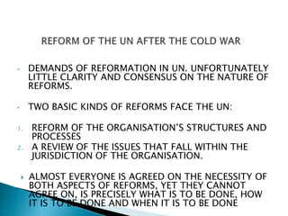 • DEMANDS OF REFORMATION IN UN. UNFORTUNATELY
LITTLE CLARITY AND CONSENSUS ON THE NATURE OF
REFORMS.
• TWO BASIC KINDS OF REFORMS FACE THE UN:
1. REFORM OF THE ORGANISATION’S STRUCTURES AND
PROCESSES
2. A REVIEW OF THE ISSUES THAT FALL WITHIN THE
JURISDICTION OF THE ORGANISATION.
 ALMOST EVERYONE IS AGREED ON THE NECESSITY OF
BOTH ASPECTS OF REFORMS, YET THEY CANNOT
AGREE ON, IS PRECISELY WHAT IS TO BE DONE, HOW
IT IS TO BE DONE AND WHEN IT IS TO BE DONE
 