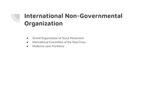 International Non-Governmental
Organization
● World Organization of Scout Movement
● International Committee of the Red Cross
● Medecins sans frontieres
 