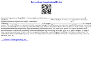 International Organizational Design
International organizational design Table of Contents pg Executive Summary..................................................................................................... 2
Introduction.................................................................................................................. 3 What shell you do to make your organizational structure or
design an International organizational design? 3–6 Examples.......................................................................................... 6–9
Conclusion....................................................................................... 9–10 Reference........................................................................................ 11 Executive
summery This work will focus on organizational design as an important aspect for all businesses and an essential ingredient for success in international
businesses given the high level of complexity and operational diversity that must all maintain cohesion. It also analyses the small–scale and large–scale
methods by which international businesses achieves appropriate organizational design. The nature of the specific legal entities or contracts under
which the company engages (or is engaging) in its international business activities needs to be decided, as the use of strategic alliances is typical for
many international concerns and the type of alliance can greatly influence other aspects of organizational design, development and operation. The
work will elaborately analyze the three primary areas of knowledge that should be considered when developing an organizational design scheme or
plan, all of which are
... Get more on HelpWriting.net ...
 
