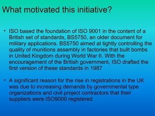 What motivated this initiative?
• ISO based the foundation of ISO 9001 in the content of a
British set of standards, BS5750, an older document for
military applications. BS5750 aimed at tightly controlling the
quality of munitions assembly in factories that built bombs
in United Kingdom during World War II. With the
encouragement of the British government, ISO drafted the
first version of these standards in 1987
• A significant reason for the rise in registrations in the UK
was due to increasing demands by governmental type
organizations and civil project contractors that their
suppliers were ISO9000 registered
 