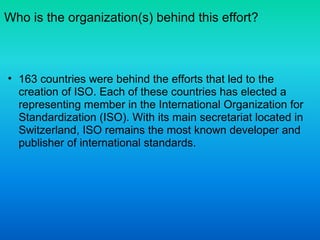 Who is the organization(s) behind this effort?
• 163 countries were behind the efforts that led to the
creation of ISO. Each of these countries has elected a
representing member in the International Organization for
Standardization (ISO). With its main secretariat located in
Switzerland, ISO remains the most known developer and
publisher of international standards.
 