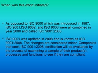 When was this effort initiated?
• As opposed to ISO 9000 which was introduced in 1987,
ISO 9001,ISO 9002, and ISO 9003 were all combined in
year 2000 and called ISO 9001:2000.
• ISO 9001 was updated in 2008 and is known as ISO
9001:2008. The changes are considered minor. Companies
that seek ISO 9001:2008 certification will be evaluated by
the process of examining a sample of their product(s) ,
processes and functions to see if they are compliant.
 