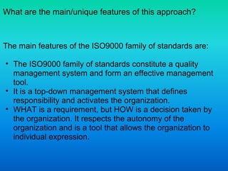 What are the main/unique features of this approach?
The main features of the ISO9000 family of standards are:
• The ISO9000 family of standards constitute a quality
management system and form an effective management
tool.
• It is a top-down management system that defines
responsibility and activates the organization.
• WHAT is a requirement, but HOW is a decision taken by
the organization. It respects the autonomy of the
organization and is a tool that allows the organization to
individual expression.
 