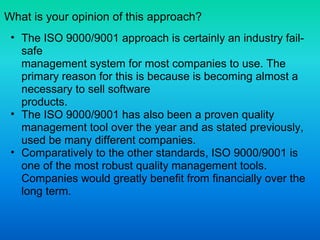 What is your opinion of this approach?
• The ISO 9000/9001 approach is certainly an industry fail-
safe
management system for most companies to use. The
primary reason for this is because is becoming almost a
necessary to sell software
products.
• The ISO 9000/9001 has also been a proven quality
management tool over the year and as stated previously,
used be many different companies.
• Comparatively to the other standards, ISO 9000/9001 is
one of the most robust quality management tools.
Companies would greatly benefit from financially over the
long term.
 