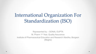 International Organization For
Standardization (ISO)
Represented by :- SONAL GUPTA
M. Pharm 1st Year, Quality Assurance
Institute of Pharmaceutical Education and Research Wardha, Borgaon
(Meghe)
 