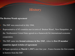 The Bretton Woods agreement
• The IMF was conceived in July 1944,
• Representative of 45 countries met in town of Bretton Wood , New Hampshire , in
the Northeastern United State agreed on a framework for international economic
cooperation.
• The IMF came into formal existence in Dec 1945 , when its first 29 member
countries signed Articles of Agreement
• It began operation on March 1 ,1947.Later that year , France became the first country
to borrow from the IMF .
 