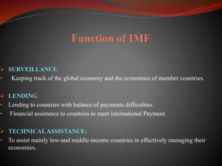  SURVEILLANCE:
• Keeping track of the global economy and the economies of member countries.
 LENDING:
• Lending to countries with balance of payments difficulties.
• Financial assistance to countries to meet international Payment.
 TECHNICALASSISTANCE:
• To assist mainly low-and middle-income countries in effectively managing their
economies.
 