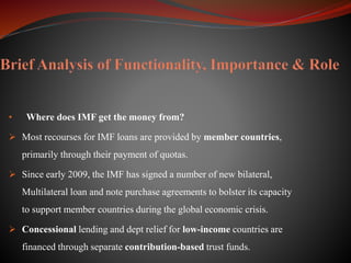 • Where does IMF get the money from?
 Most recourses for IMF loans are provided by member countries,
primarily through their payment of quotas.
 Since early 2009, the IMF has signed a number of new bilateral,
Multilateral loan and note purchase agreements to bolster its capacity
to support member countries during the global economic crisis.
 Concessional lending and dept relief for low-income countries are
financed through separate contribution-based trust funds.
 
