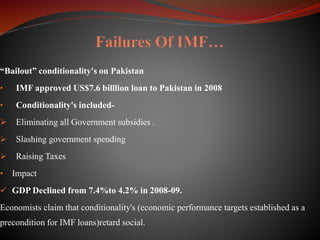“Bailout” conditionality's on Pakistan
• IMF approved US$7.6 billlion loan to Pakistan in 2008
• Conditionality's included-
 Eliminating all Government subsidies .
 Slashing government spending
 Raising Taxes
• Impact
 GDP Declined from 7.4%to 4.2% in 2008-09.
Economists claim that conditionality's (economic performance targets established as a
precondition for IMF loans)retard social.
 