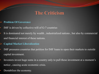  Problem Of Goverence
• IMF is driven by collective will of G-7 countries
• It is dominated not merely by wealth , industrialized nations , but also by commercial
and financial interest of these nations.
 Capital Market Liberalization
• IMF pressures countries that petition for IMF loans to open their markets to outside
capital investment.
• Investors invest huge sums in a country only to pull those investment at a moment’s
notice , causing acute economic crisis.
• Destabilzes the economy.
 