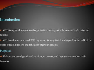 Introduction
 WTO is a global international organization dealing with the rules of trade between
nations.
 WTO work moves around WTO agreements, negotiated and signed by the bulk of the
world’s trading nations and ratified in their parliaments.
Purpose:
 Help producers of goods and services, exporters, and importers to conduct their
business
 