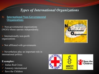 Types of International Organizations
1) International Non-Governmental
Organizations
 Non-governmental organizations
(NGO) whose operate independently.
 Internationally non-profit
organizations
 Not affiliated with governments
 Nevertheless play an important role in
international politics
Examples:
 Indian Red Cross
 Amnesty international
 Save the Children
 