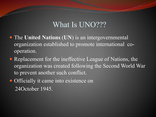 What Is UNO???
 The United Nations (UN) is an intergovernmental
organization established to promote international co-
operation.
 Replacement for the ineffective League of Nations, the
organization was created following the Second World War
to prevent another such conflict.
 Officially it came into existence on
24October 1945.
 