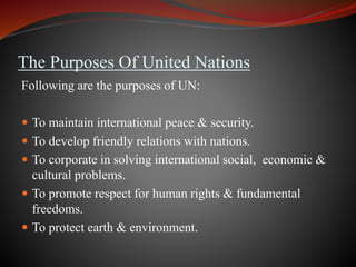 The Purposes Of United Nations
Following are the purposes of UN:
 To maintain international peace & security.
 To develop friendly relations with nations.
 To corporate in solving international social, economic &
cultural problems.
 To promote respect for human rights & fundamental
freedoms.
 To protect earth & environment.
 