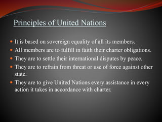 Principles of United Nations
 It is based on sovereign equality of all its members.
 All members are to fulfill in faith their charter obligations.
 They are to settle their international disputes by peace.
 They are to refrain from threat or use of force against other
state.
 They are to give United Nations every assistance in every
action it takes in accordance with charter.
 