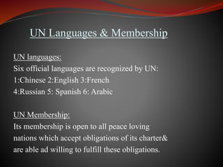 UN Languages & Membership
UN languages:
Six official languages are recognized by UN:
1:Chinese 2:English 3:French
4:Russian 5: Spanish 6: Arabic
UN Membership:
Its membership is open to all peace loving
nations which accept obligations of its charter&
are able ad willing to fulfill these obligations.
 