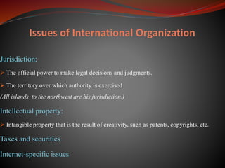 Jurisdiction:
 The official power to make legal decisions and judgments.
 The territory over which authority is exercised
(All islands to the northwest are his jurisdiction.)
Intellectual property:
 Intangible property that is the result of creativity, such as patents, copyrights, etc.
Taxes and securities
Internet-specific issues
 