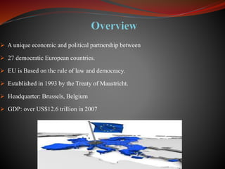  A unique economic and political partnership between
 27 democratic European countries.
 EU is Based on the rule of law and democracy.
 Established in 1993 by the Treaty of Maastricht.
 Headquarter: Brussels, Belgium
 GDP: over US$12.6 trillion in 2007
 