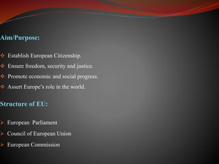 Aim/Purpose:
 Establish European Citizenship.
 Ensure freedom, security and justice.
 Promote economic and social progress.
 Assert Europe’s role in the world.
Structure of EU:
 European Parliament
 Council of European Union
 European Commission
 
