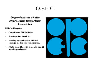 O.P.E.C.
    Organization of the
    Petroleum Exporting
         Countries
OPEC's Purpose
●   Coordinate Oil Policies
                                         =
●   Stabilize Oil markets
●   Making sure there is always
    enough oil for the consumers.
●   Make sure there is a steady profit
    for the producers.
 