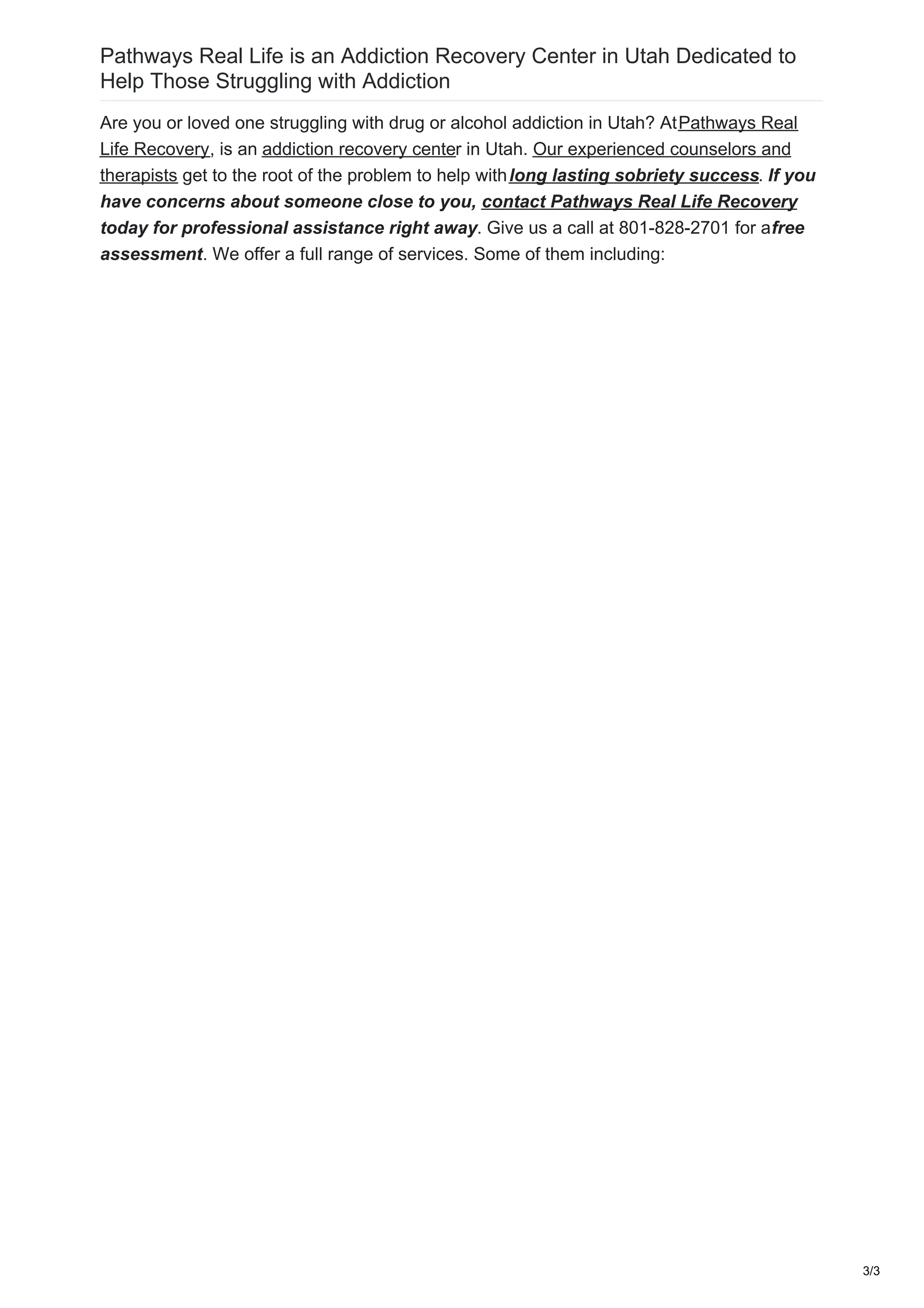Pathways Real Life is an Addiction Recovery Center in Utah Dedicated to
Help Those Struggling with Addiction
Are you or loved one struggling with drug or alcohol addiction in Utah? AtPathways Real
Life Recovery, is an addiction recovery center in Utah. Our experienced counselors and
therapists get to the root of the problem to help withlong lasting sobriety success. If you
have concerns about someone close to you, contact Pathways Real Life Recovery
today for professional assistance right away. Give us a call at 801-828-2701 for afree
assessment. We offer a full range of services. Some of them including:
3/3
 