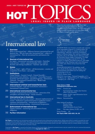 2009 > hot topics 69
HOTTOPICS
L e g a L i s s u e s
International law
1 overview
What is international law? – difference between international law and
domestic law – Why do States obey international law? – subjects of
international law – How do international law and domestic law
interact?
4 sources of international law
Jus cogens – international conventions and treaties – Australian
treaty practice – custom – general principles of law – judicial
decisions and writings of publicists – ‘hard law’ and ‘soft law’.
8 states
What is a State? – rights of States – self-determination – creation and
recognition of new States – case studies.
11 institutions
United Nations – Security Council – General Assembly –
International Court of Justice – Secretariat – Trusteeship Council –
Economic and Social Council – specialised agencies – International
Tribunals – International Criminal Court – World Trade
Organisation – APEC.
15 international criminal and humanitarian laws
Criminal tribunals – truth and reconciliation commissions –
International Criminal Court.
international environmental law20
Principles of international environmental law – protection of the
atmosphere and climate change – marine resources.
23 international law in australia
How does Australia enter into treaties? – domestic implementation of
treaties – Parliament’s constitutional power to implement treaties –
customary international law – interpretation of legislation –
administrative decision-making – constitutional interpretation.
enforcement of international law29
Dispute resolution – monitoring and enforcement of treaty
obligations.
Further information32
i n p L a i n L a n g u a g e
This is the sixty-ninth in the series Hot Topics: legal
issues in plain language, published by the Legal
Information Access Centre (LIAC). Hot Topics aims to
give an accessible introduction to an area of law that is
the subject of change or public debate.
AUTHOR NOTE: Jane Stratton currently leads corporate
social responsibility programs in a leading Sydney law
firm, teaches law students at a Sydney university and
independently, undertakes community development
projects in Western Sydney. Her work has included legal
and policy roles in the Public Interest Advocacy Centre,
the Australian Human Rights Commission, UN High
Commission for Refugees and the ICTY. She has
experience in litigious and political advocacy. Jane holds
qualifications in law (Honours) and in Arts (Honours)
from ANU and a Masters of Law from New York
University.
ACKNOWLEDGMENT: The publisher would
like to thank Dr Ben Saul, Director, Sydney Centre
for International and Global Law, for reading and
commenting on the text.
DESIGN: Bodoni Studio
PHOTOS: Cover image – National Geographic; p 12 –
UN Photo; p 14 – Age fotostock; p 19 – AAP Image; p 28
– Newspix; p 31 – AAP Image.
state Library of nsW
cataloguing-in-publication data
Author: Stratton, Jane
Title: International law / [author, Jane Stratton;
editor, Cathy Hammer].
Publisher: Sydney, N.S.W.: Legal Information Access
Centre, 2009
Subjects: International law
Other Authors/Contributors:
Pearson, Linda
Hammer, Cathy
Legal Information Access Centre
Series: Hot topics (Sydney, N.S.W.) ; no. 69
Dewey Number: 341
hot topics issn 1322-4301, no. 69
Hot Topics is intended as an introductory guide only and should not be interpreted as legal advice. Whilst every effort is made to provide the most
accurate and up-to-date information, the Legal Information Access Centre does not assume responsibility for any errors or omissions. If you are
looking for more information on an area of the law, the Legal Information Access Centre can help – see back cover for contact details. If you want
specific legal advice, you will need to consult a lawyer.
Copyright in Hot Topics is owned by the State Library of New South Wales. Material contained herein may be copied for the non-commercial purpose
of study or research, subject to the provisions of the Copyright Act 1968 (Cth).
 