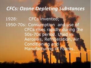 CFCs: Ozone Depleting Substances
1928: CFCs invented;
1950-70s: Consumption and use of
CFCs rises rapidly during the
50s-70s period. Used in
Aerosols, Refrigeration, Air
Conditioning and
Manufacturing of Foams.
 