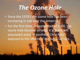 The Ozone Hole
• Since the 1970’s the ozone hole has been
increasing in size over the Antarctic.
• For the first time, in September of 2000, the
ozone hole became so large it actually left
populated areas of southern Chile fully
exposed to the effects of the Sun’s UV rays.
 