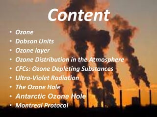 Content
• Ozone
• Dobson Units
• Ozone layer
• Ozone Distribution in the Atmosphere
• CFCs: Ozone Depleting Substances
• Ultra-Violet Radiation
• The Ozone Hole
• Antarctic Ozone Hole
• Montreal Protocol
 