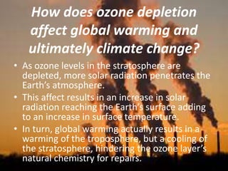 How does ozone depletion
affect global warming and
ultimately climate change?
• As ozone levels in the stratosphere are
depleted, more solar radiation penetrates the
Earth’s atmosphere.
• This affect results in an increase in solar
radiation reaching the Earth’s surface adding
to an increase in surface temperature.
• In turn, global warming actually results in a
warming of the troposphere, but a cooling of
the stratosphere, hindering the ozone layer’s
natural chemistry for repairs.
 