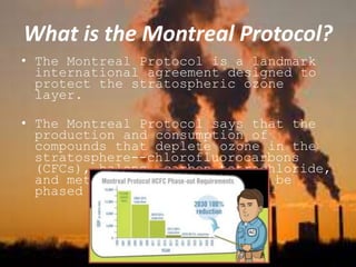 What is the Montreal Protocol?
• The Montreal Protocol is a landmark
international agreement designed to
protect the stratospheric ozone
layer.
• The Montreal Protocol says that the
production and consumption of
compounds that deplete ozone in the
stratosphere--chlorofluorocarbons
(CFCs), halons, carbon tetrachloride,
and methyl chloroform--are to be
phased out by 2030.
 