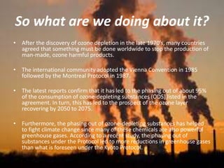 So what are we doing about it?
• After the discovery of ozone depletion in the late 1970’s, many countries
agreed that something must be done worldwide to stop the production of
man-made, ozone harmful products.
• The international community adopted the Vienna Convention in 1985
followed by the Montreal Protocol in 1987.
• The latest reports confirm that it has led to the phasing out of about 95%
of the consumption of ozone-depleting substances (ODS) listed in the
agreement. In turn, this has led to the prospect of the ozone layer
recovering by 2050 to 2075.
• Furthermore, the phasing out of ozone-depleting substances has helped
to fight climate change since many of these chemicals are also powerful
greenhouse gases. According to a recent study, the phasing out of
substances under the Protocol led to more reductions in greenhouse gases
than what is foreseen under the Kyoto Protocol.
 