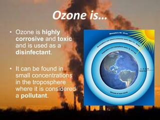Ozone is…
• Ozone is highly
corrosive and toxic
and is used as a
disinfectant.
• It can be found in
small concentrations
in the troposphere
where it is considered
a pollutant.
 