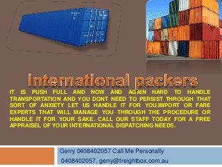 Gerry 0408402057 Call Me Personally
0408402057, gerry@freightbox.com.au
IT IS PUSH FULL AND NOW AND AGAIN HARD TO HANDLE
TRANSPORTATION AND YOU DONT NEED TO PERSIST THROUGH THAT
SORT OF ANXIETY LET US HANDLE IT FOR YOU.IMPORT OR FARE
EXPERTS THAT WILL MANAGE YOU THROUGH THE PROCEDURE OR
HANDLE IT FOR YOUR SAKE. CALL OUR STAFF TODAY FOR A FREE
APPRAISEL OF YOUR INTERNATIONAL DISPATCHING NEEDS.
 