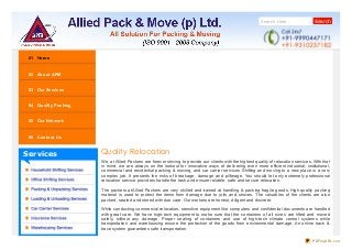 Search Here Search
Services
01 Home
02 About APM
03 Our Services
04 Quality Packing
05 Our Network
06 Contact Us
Quality Relocation
We, at Allied Packers are forever striving to provide our clients with the highest quality of relocation services. With that
in mind, we are always on the lookout for innovative ways of delivering even more efficient industrial, institutional,
commercial and residential packing & moving, and car carrier services. Shifting and moving to a new place is a very
complex job. It presents the risks of breakage, damage and pilferage. You should let only extremely professional
relocation service providers handle the task and ensure reliable, safe and secure relocation.
The packers at Allied Packers are very skilled and trained at handling & packing fragile goods. High quality packing
material is used to protect the items from damage due to jolts and shoves. The valuables of the clients are also
packed, sealed and stored with due care. Our workers are honest, diligent and discreet.
While conducting commercial relocation, sensitive equipment like computers and confidential documents are handled
with great care. We have high-tech equipment to make sure that the containers of all sizes are lifted and moved
safely, without any damage. Proper sealing of containers and use of high-tech climate control systems while
transportation and warehousing ensure the protection of the goods from environmental damage. An online track &
trace system guarantees safe transportation.
PDFmyURL.com
 