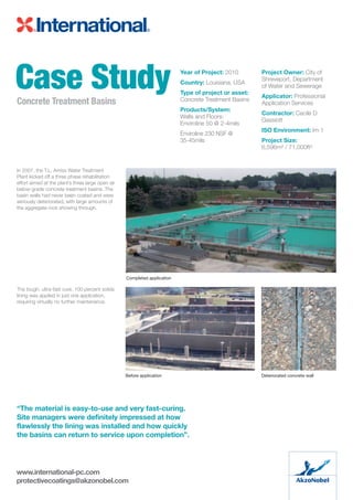 In 2007, the T.L. Amiss Water Treatment
Plant kicked off a three phase rehabilitation
effort aimed at the plant’s three large open air
below-grade concrete treatment basins. The
basin walls had never been coated and were
seriously deteriorated, with large amounts of
the aggregate rock showing through.
The tough, ultra-fast cure, 100 percent solids
lining was applied in just one application,
requiring virtually no further maintenance.
Case StudyConcrete Treatment Basins
Year of Project: 2010
Country: Louisiana, USA
Type of project or asset:
Concrete Treatment Basins
Products/System:
Walls and Floors:
Enviroline 50 @ 2-4mils
Enviroline 230 NSF @
35-45mils
Project Owner: City of
Shreveport, Department
of Water and Sewerage
Applicator: Professional
Application Services
Contractor: Cecile D
Gassiott
ISO Environment: Im 1
Project Size:
6,596m² / 71,000ft²
www.international-pc.com
protectivecoatings@akzonobel.com
Completed application
Before application Deteriorated concrete wall
“The material is easy-to-use and very fast-curing.
Site managers were definitely impressed at how
flawlessly the lining was installed and how quickly
the basins can return to service upon completion”.
 