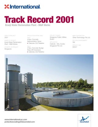 YEAR OF PROJECT	
2001
NAME OF PROJECT	
Kranji Water Reclamation
Plant - MR Works
COUNTRY OF PROJECT	
Singapore
PRODUCTS/SYSTEM USED:
Area 1
4 Nos. Concrete
Sedimentation Tanks
• Ceilcote® 252 Flakeline
Area 2	
4 Nos. Concrete Sludge
Draw-Off Chambers
• Ceilcote® 252 Flakeline
PROJECT OWNER	
Singapore Public Utilities
Board
APPLICATOR	
Ceilcote - SGL Acotec
Singapore Pte Ltd
Main Contractor	
Oliner Technology Pte Ltd
ISO12944 ENVIRONMENT	
5M
PROJECT SIZE	
650m2
Track Record 2001Kranji Water Reclamation Plant - MR Works
www.international-pc.com
protectivecoatings@akzonobel.com
 