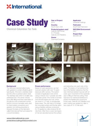 Background
The fabricator erected bolted tanks
with gaskets to contain ethylene glycol
type liquids. One tank is stainless steel
and the other is painted carbon steel.
The stainless tank which is smaller was
addressed first. The owner noticed
soon after filling that there were leaks of
the glycol to the containment sumps.
Various common remedies were used
to check bolted connections and
gaskets, but nothing prevented or
stopped the leaks so the fabricator
called International Paint and asked for
a recommendation.
Proven performance
Based on past experience, we had
a proven solution with over 15 years
exposure still in service. The system
consists of application over primer
using a mixture of S-1 powder and 380
vinyl ester primer. This mortar is formed
over the bolt heads and nuts, which
are close to 1.5” high, to encapsulate
these areas. The next step is to bridge
the mounded surface and the lap seam
using a flexible urethane compound,
EJ-10 applied by roller at about 30-40
mils thick. After this is cured, two layers
of mat are saturated across the surface
and extending onto each side of the
seam. The layers of mat reinforce the
top of the flexible material so that the
next chemical resistant topcoat will not
crack upon movement of the substrate
due to filling or thermal cycling. Final
topcoat is for chemical resistance to
protect the flexible joint compound.
In this case, Ceilcote 242 Flakeline vinyl
ester coating was applied by roller in
two coats at 12-15 mils each.
Case StudyChemical-Columbian Tec Tank
Year of Project
2010
Country
South East. USA
Products/system used
Ceilcote 380 Primer,
S-1 Powder,
Ceilcote 242 Flakeline
Owner
Chemical Company
Applicator
Universal Coatings
Fabricator
South East Fabricator
ISO12944 Environment
C4-I
Project Size
$20,000 US
www.international-pc.com
protectivecoatings@akzonobel.com
 