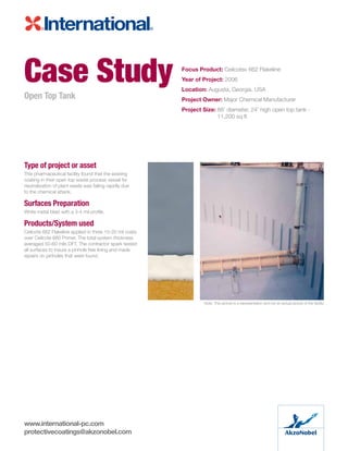 Type of project or asset
This pharmaceutical facility found that the existing
coating in their open top waste process vessel for
neutralization of plant waste was failing rapidly due
to the chemical attack.
Surfaces Preparation
White metal blast with a 3-4 mil profile.
Products/System used
Ceilcote 662 Flakeline applied in three 15-20 mil coats
over Ceilcote 680 Primer. The total system thickness
averaged 50-60 mils DFT. The contractor spark tested
all surfaces to insure a pinhole free lining and made
repairs on pinholes that were found.
Case Study
Open Top Tank
Focus Product: Ceilcote® 662 Flakeline
Year of Project: 2006
Location: Augusta, Georgia. USA
Project Owner: Major Chemical Manufacturer
Project Size: 88’ diameter, 24’ high open top tank -
11,200 sq ft
Note: This picture is a representation and not an actual picture of the facility
www.international-pc.com
protectivecoatings@akzonobel.com
 