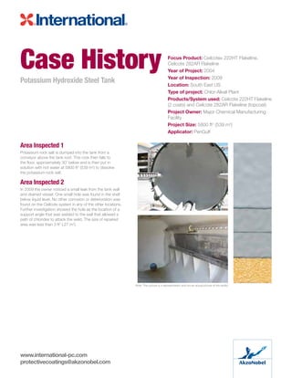 Area Inspected 1
Potassium rock salt is dumped into the tank from a
conveyor above the tank roof. This rock then falls to
the floor, approximately 30’ below and is then put in
solution with hot water at 5800 ft2
(539 m2
) to dissolve
the potassium rock salt.
Area Inspected 2
In 2009 the owner noticed a small leak from the tank wall
and drained vessel. One small hole was found in the shell
below liquid level. No other corrosion or deterioration was
found on the Ceilcote system in any of the other locations.
Further investigation showed the hole as the location of a
support angle that was welded to the wall that allowed a
path of chlorides to attack the weld. The size of repaired
area was less than 3 ft2
(.27 m2
).
Case History
Potassium Hydroxide Steel Tank
Focus Product: Ceilcote® 222HT Flakeline,
Ceilcote 282AR Flakeline
Year of Project: 2004
Year of Inspection: 2009
Location: South East US
Type of project: Chlor-Alkali Plant
Products/System used: Ceilcote 222HT Flakeline
(2 coats) and Ceilcote 282AR Flakeline (topcoat)
Project Owner: Major Chemical Manufacturing
Facility
Project Size: 5800 ft2
(539 m2
)
Applicator: PenGulf
Note: This picture is a representation and not an actual picture of the facility
www.international-pc.com
protectivecoatings@akzonobel.com
 
