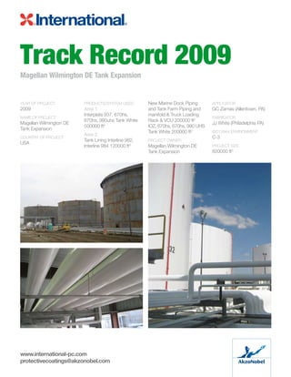 Track Record 2009Magellan Wilmington DE Tank Expansion
YEAR OF PROJECT	
2009
NAME OF PROJECT	
Magellan Wilmington DE
Tank Expansion
COUNTRY OF PROJECT	
USA
PRODUCTS/SYSTEM USED:
Area 1
Interplate 937, 670hs,
670hs, 990uhs Tank White
500000 ft2
Area 2	
Tank Lining Interline 982,
Interline 984 120000 ft2
New Marine Dock Piping
and Tank Farm Piping and
manifold  Truck Loading
Rack  VCU 200000 ft2
IOZ, 670hs, 670hs, 990 UHS
Tank White 200000 ft2
PROJECT OWNER	
Magellan Wilmington DE
Tank Expansion
APPLICATOR	
GC Zarnas (Allentown, PA)
FABRICATOR	
JJ White (Philadelphia PA)
ISO12944 ENVIRONMENT	
C-3
PROJECT SIZE
820000 ft2
www.international-pc.com
protectivecoatings@akzonobel.com
 