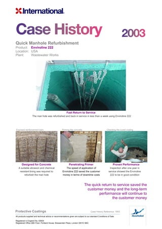 Quick Manhole Refurbishment
Product: Enviroline 222
Location: USA
Plant: Wastewater Works
Fast Return to Service
The man hole was refurbished and back in service in less than a week using Enviroline 222
Exposed reinforcement bars Priming the concrete Checking the cured coating
Designed for Concrete Penetrating Primer Proven Performance
A suitable abrasion and chemical
resistant lining was required to
refurbish the man hole
The speed of application of
Enviroline 222 saved the customer
money in terms of downtime costs
Inspection after one year in
service showed the Enviroline
222 to be in good condition
The quick return to service saved the
customer money and the long-term
performance will continue to
the customer money
Protective Coatings Case History Reference: 1003
All products supplied and technical advice or recommendations given are subject to our standard Conditions of Sale.
Registered in England No. 63604
Registered Office 26th Floor, Portland House, Bressenden Place, London SW1E 5BG
 