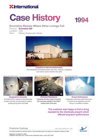 Enviroline Resists Where Other Linings Fail
Product: Enviroline 225
Location: USA
Plant: Military Wastewater Works
Long-term In Service Performance
This wastewater pre-treatment plant uses nitric, sulphuric, phosphoric
and chromic acid to treat the dirty water
Removing Failed Lining Patch repairs to Concrete Completed Application
Designed for Concrete Chemical Resistance Proven Performance
Enviroline 225 is resistant to the chemicals
present and was recommended to replace
existing lining which had failed
Following concrete repairs Enviroline
225 was spray applied to the 500m²
surface area of the tank.
Inspections have been performed every
6 months since application and the
lining is in excellent condition
The customer was happy to find a lining
resistant to the chemicals present which
offered long-term performance
Protective Coatings Case History Reference: 1005
All products supplied and technical advice or recommendations given are subject to our standard Conditions of Sale.
Registered in England No. 63604
Registered Office 26th Floor, Portland House, Bressenden Place, London SW1E 5BG
 