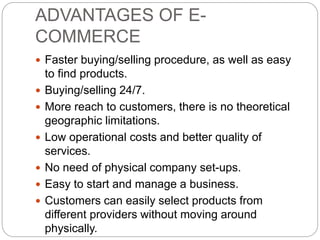 ADVANTAGES OF E-
COMMERCE
 Faster buying/selling procedure, as well as easy
to find products.
 Buying/selling 24/7.
 More reach to customers, there is no theoretical
geographic limitations.
 Low operational costs and better quality of
services.
 No need of physical company set-ups.
 Easy to start and manage a business.
 Customers can easily select products from
different providers without moving around
physically.
 